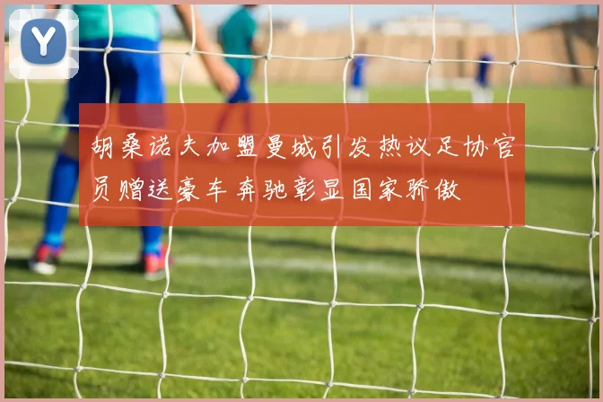 胡桑诺夫加盟曼城引发热议足协官员赠送豪车奔驰彰显国家骄傲