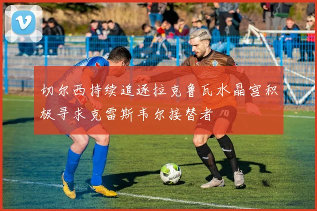 切尔西持续追逐拉克鲁瓦水晶宫积极寻求克雷斯韦尔接替者