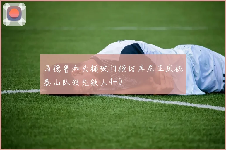 马德鲁加头槌破门模仿库尼亚庆祝泰山队领先铁人4-0