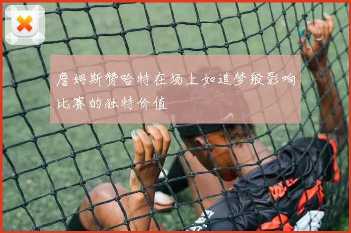 詹姆斯赞哈特在场上如追梦般影响比赛的独特价值
