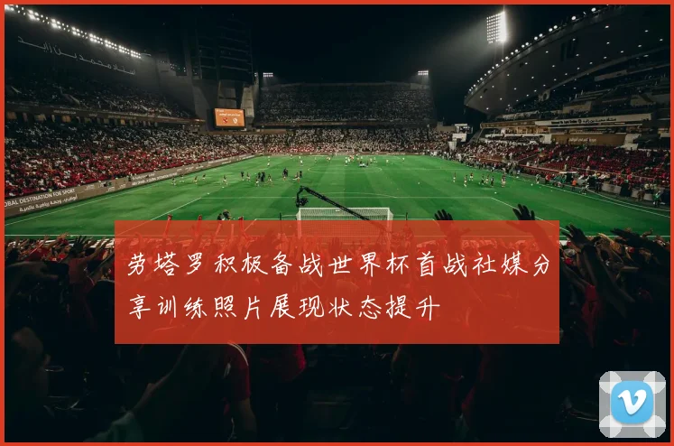劳塔罗积极备战世界杯首战社媒分享训练照片展现状态提升