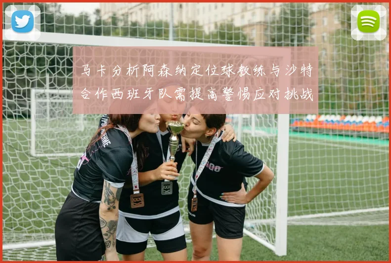 马卡分析阿森纳定位球教练与沙特合作西班牙队需提高警惕应对挑战