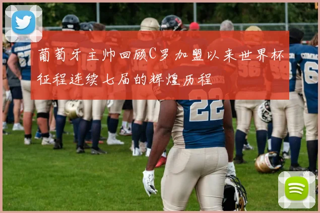 葡萄牙主帅回顾C罗加盟以来世界杯征程连续七届的辉煌历程
