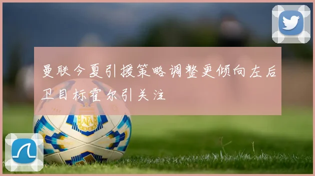 曼联今夏引援策略调整更倾向左后卫目标霍尔引关注