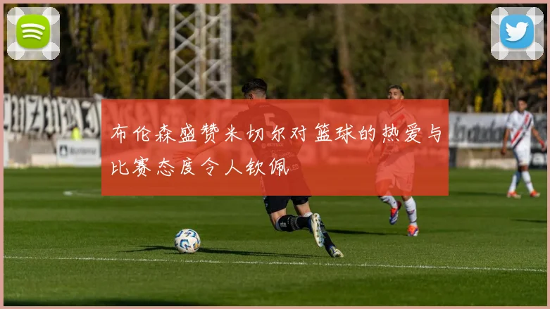布伦森盛赞米切尔对篮球的热爱与比赛态度令人钦佩