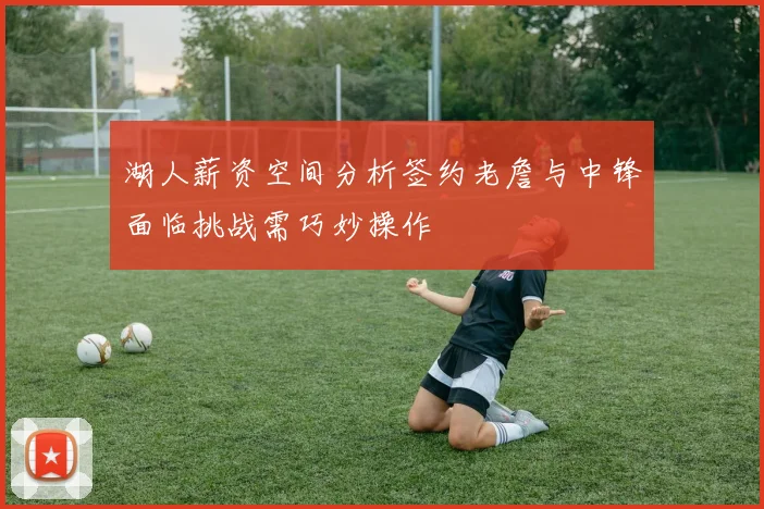 湖人薪资空间分析签约老詹与中锋面临挑战需巧妙操作