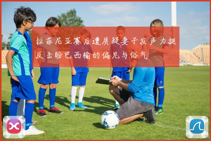 拉菲尼亚赛后遭质疑妻子发声力挺反击盼巴西输的偏见与俗气