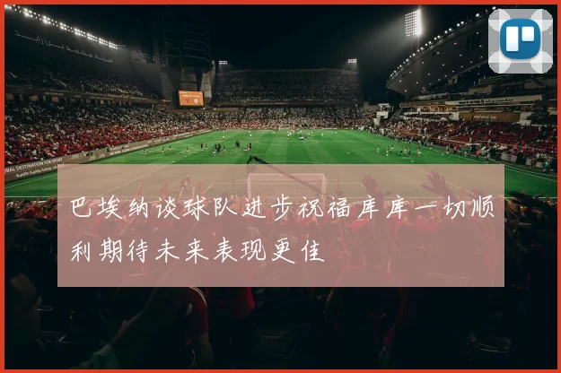 巴埃纳谈球队进步祝福库库一切顺利期待未来表现更佳