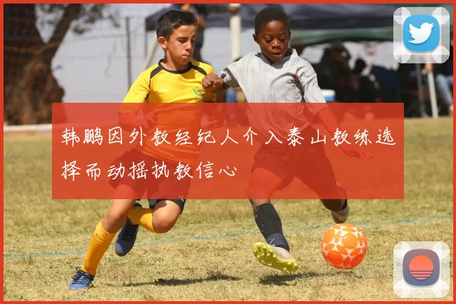 韩鹏因外教经纪人介入泰山教练选择而动摇执教信心