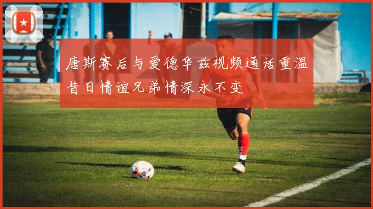 唐斯赛后与爱德华兹视频通话重温昔日情谊兄弟情深永不变