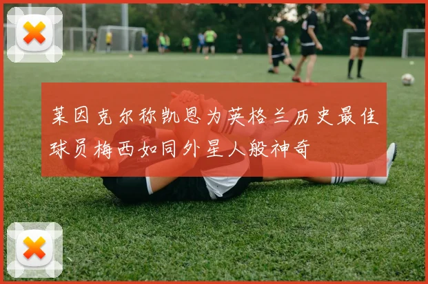 莱因克尔称凯恩为英格兰历史最佳球员梅西如同外星人般神奇