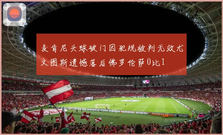麦肯尼头球破门因犯规被判无效尤文图斯遗憾落后佛罗伦萨0比1