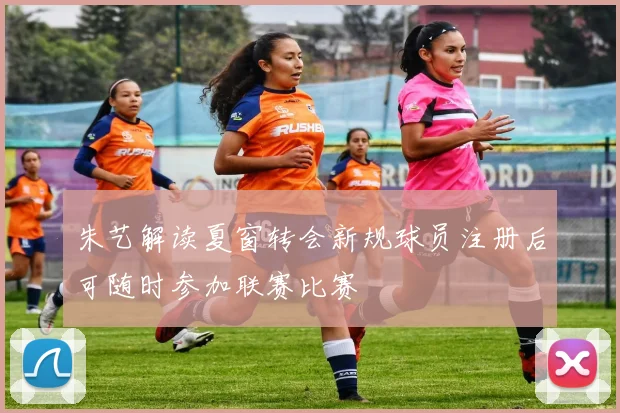朱艺解读夏窗转会新规球员注册后可随时参加联赛比赛