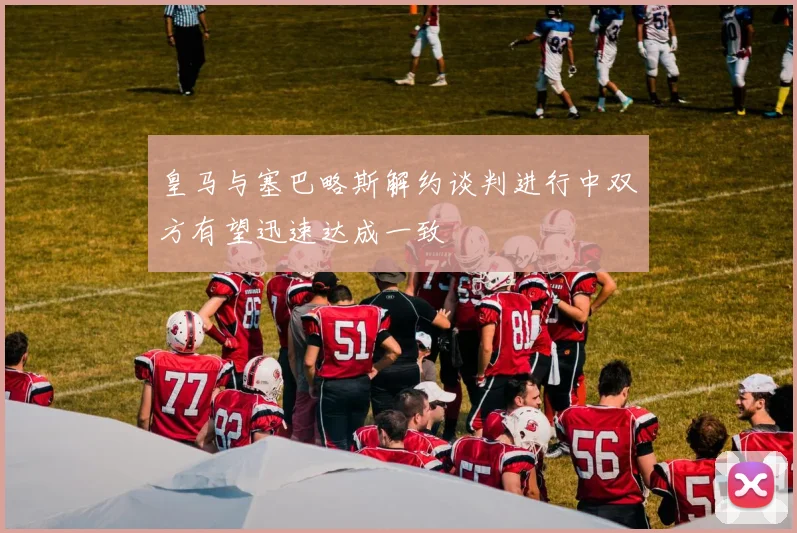 皇马与塞巴略斯解约谈判进行中双方有望迅速达成一致