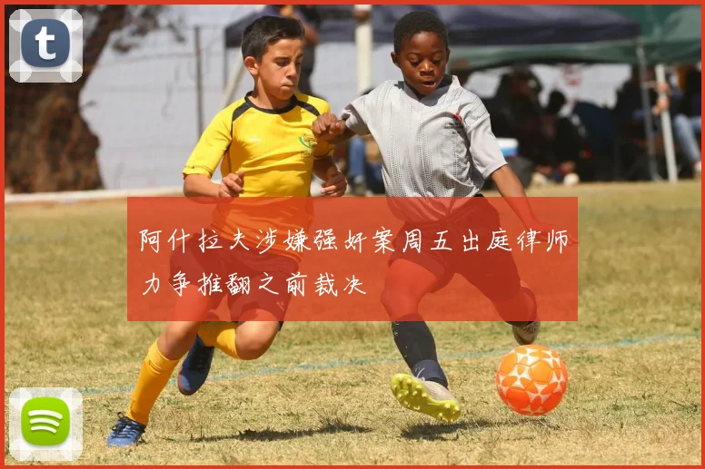 阿什拉夫涉嫌强奸案周五出庭律师力争推翻之前裁决