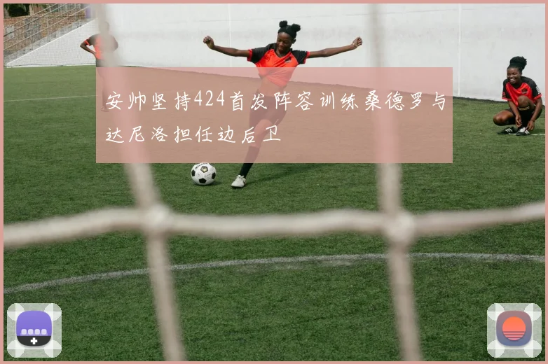 安帅坚持424首发阵容训练桑德罗与达尼洛担任边后卫