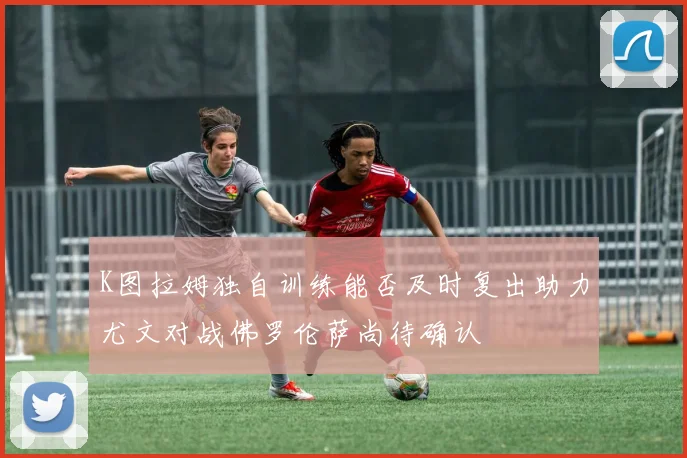 K图拉姆独自训练能否及时复出助力尤文对战佛罗伦萨尚待确认