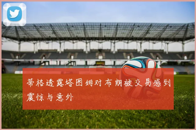 蒂格透露塔图姆对布朗被交易感到震惊与意外
