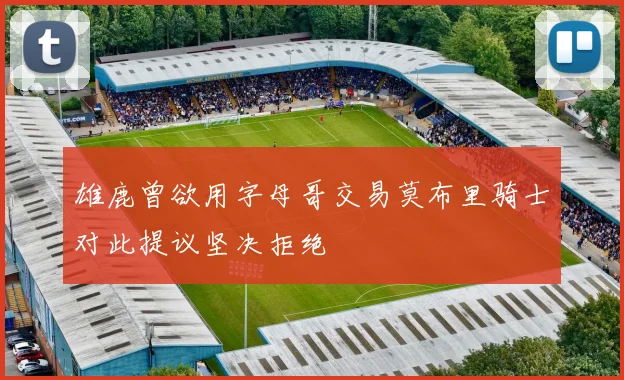 雄鹿曾欲用字母哥交易莫布里骑士对此提议坚决拒绝