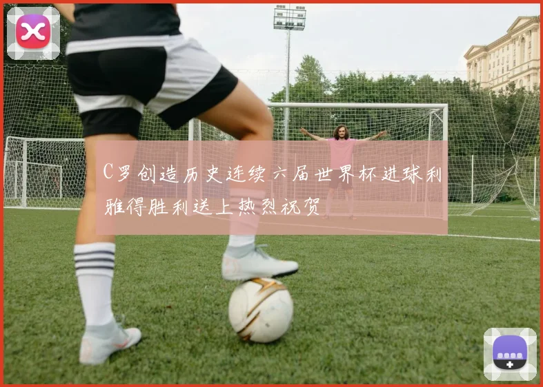 C罗创造历史连续六届世界杯进球利雅得胜利送上热烈祝贺