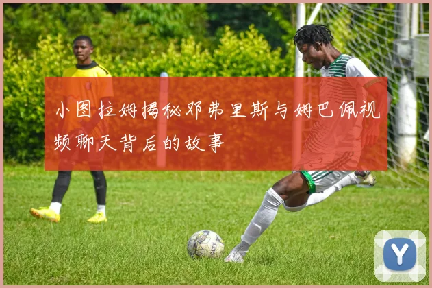 小图拉姆揭秘邓弗里斯与姆巴佩视频聊天背后的故事