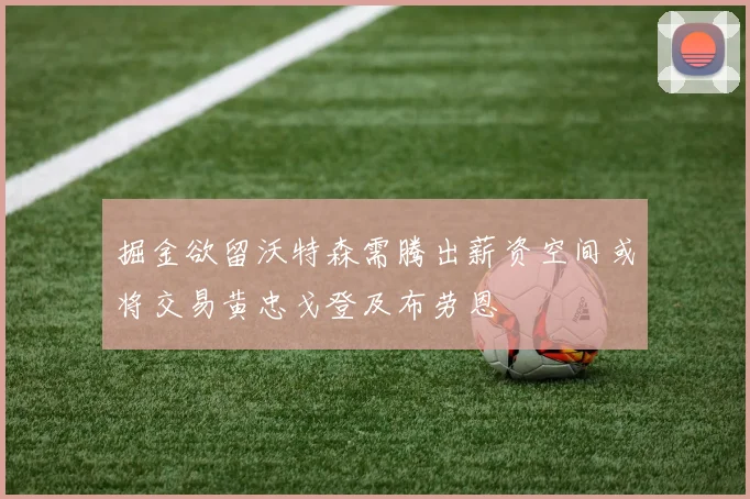 掘金欲留沃特森需腾出薪资空间或将交易黄忠戈登及布劳恩