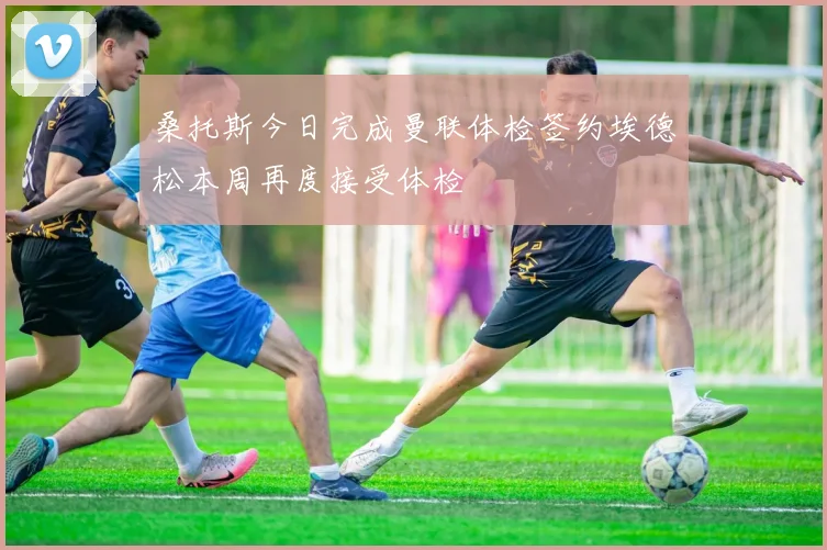 桑托斯今日完成曼联体检签约埃德松本周再度接受体检