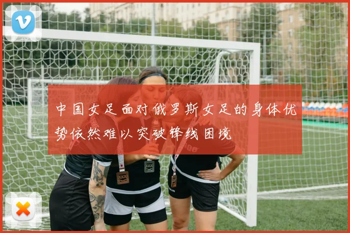 中国女足面对俄罗斯女足的身体优势依然难以突破锋线困境